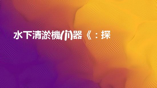 水下清淤機(jī)器《：探索數(shù)字化時(shí)代下的淤泥處理技術(shù)革新！》